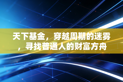 天下基金，穿越周期的迷雾，寻找普通人的财富方舟