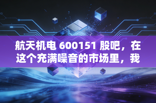 航天机电 600151 股吧,在这个充满噪音的市场里,我们该如何读懂一家航天系老兵的沉默与挣扎?