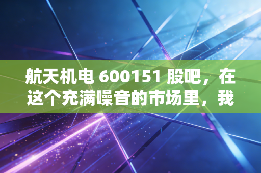 航天机电 600151 股吧,在这个充满噪音的市场里,我们该如何读懂一家航天系老兵的沉默与挣扎?