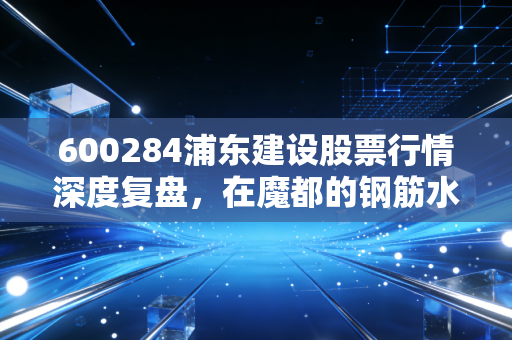 600284浦东建设股票行情深度复盘,在魔都的钢筋水泥里寻找稳健的投资机会