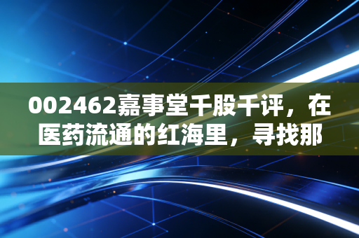 002462嘉事堂千股千评,在医药流通的红海里,寻找那抹穿越周期的亮色