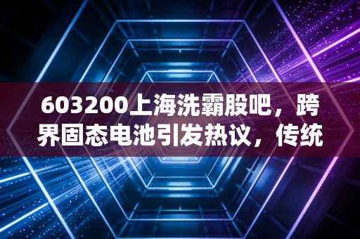 603200上海洗霸股吧,跨界固态电池引发热议,传统环保巨头的华丽转身能走多远?