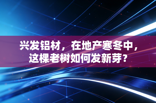 兴发铝材,在地产寒冬中,这棵老树如何发新芽?