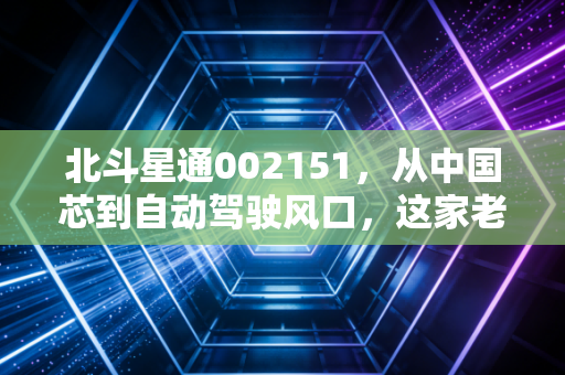 北斗星通002151,从中国芯到自动驾驶风口,这家老牌龙头还能否带我们穿越迷雾?