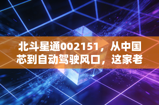 北斗星通002151,从中国芯到自动驾驶风口,这家老牌龙头还能否带我们穿越迷雾?