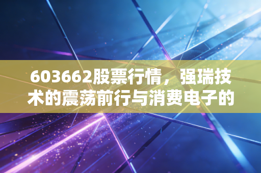 603662股票行情,强瑞技术的震荡前行与消费电子的春江水暖