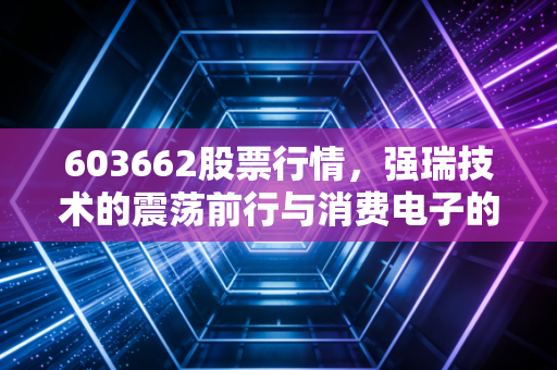 603662股票行情,强瑞技术的震荡前行与消费电子的春江水暖