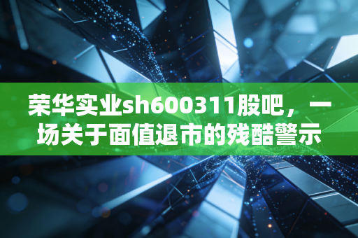 荣华实业sh600311股吧,一场关于面值退市的残酷警示录,谁在为抄底买单?