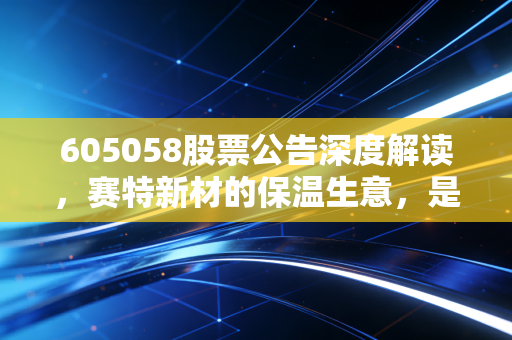 605058股票公告深度解读,赛特新材的保温生意,是隐形冠军还是高处不胜寒?