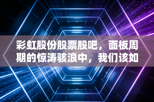 彩虹股份股票股吧,面板周期的惊涛骇浪中,我们该如何守住那份彩虹?