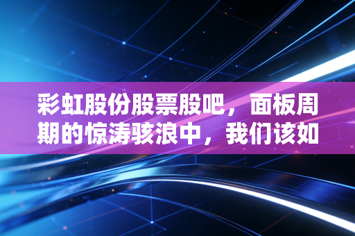 彩虹股份股票股吧,面板周期的惊涛骇浪中,我们该如何守住那份彩虹?