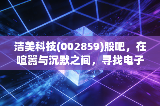 洁美科技(002859)股吧，在喧嚣与沉默之间，寻找电子载带龙头的真正价值