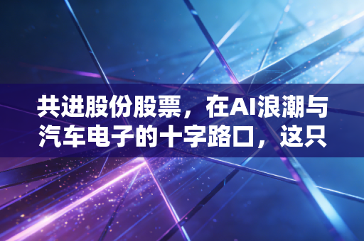 共进股份股票，在AI浪潮与汽车电子的十字路口，这只隐形冠军还能涨吗？