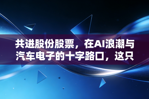 共进股份股票，在AI浪潮与汽车电子的十字路口，这只隐形冠军还能涨吗？