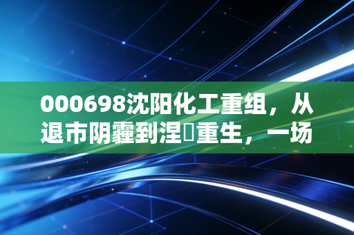 000698沈阳化工重组,从退市阴霾到涅槃重生,一场关于耐心与信念的资本博弈