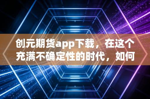 创元期货app下载,在这个充满不确定性的时代,如何利用专业工具守护你的财富?