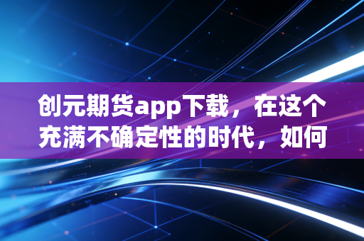 创元期货app下载,在这个充满不确定性的时代,如何利用专业工具守护你的财富?