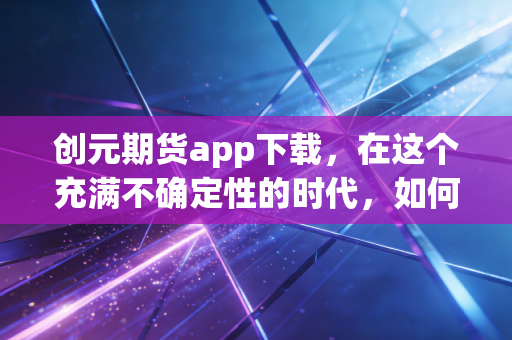 创元期货app下载,在这个充满不确定性的时代,如何利用专业工具守护你的财富?