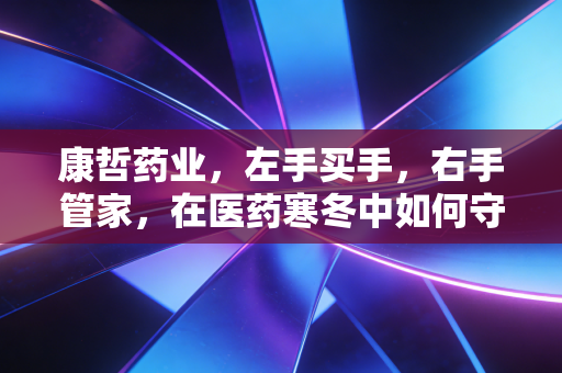 康哲药业,左手买手,右手管家,在医药寒冬中如何守住那份稳稳的幸福?
