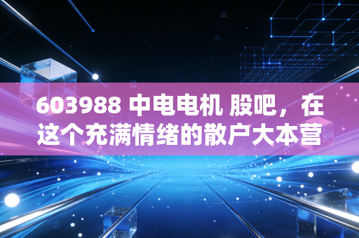 603988 中电电机 股吧,在这个充满情绪的散户大本营,我们该如何看清一家老牌企业的真实底色?