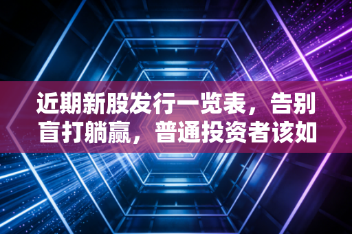 近期新股发行一览表,告别盲打躺赢,普通投资者该如何在当下的新股市场避坑?