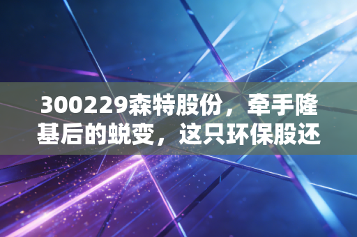 300229森特股份,牵手隆基后的蜕变,这只环保股还能追吗?