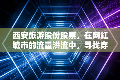 西安旅游股份股票,在网红城市的流量洪流中,寻找穿越周期的投资定力