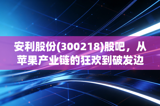 安利股份(300218)股吧，从苹果产业链的狂欢到破发边缘的焦虑，我们该如何理性看待这只隐形冠军？