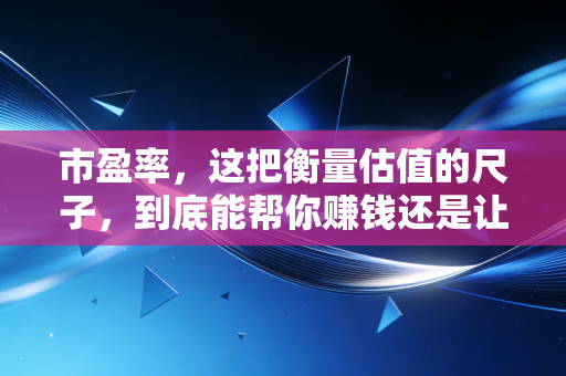 市盈率,这把衡量估值的尺子,到底能帮你赚钱还是让你亏本?