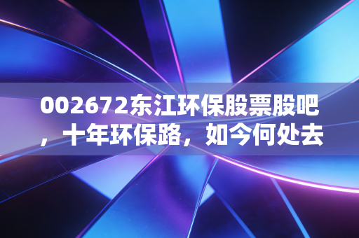 002672东江环保股票股吧,十年环保路,如今何处去?从危废龙头到价值洼地的冷思考