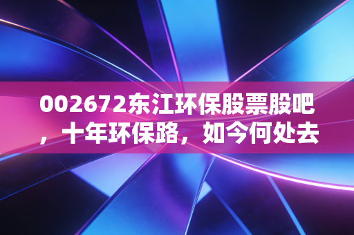 002672东江环保股票股吧,十年环保路,如今何处去?从危废龙头到价值洼地的冷思考