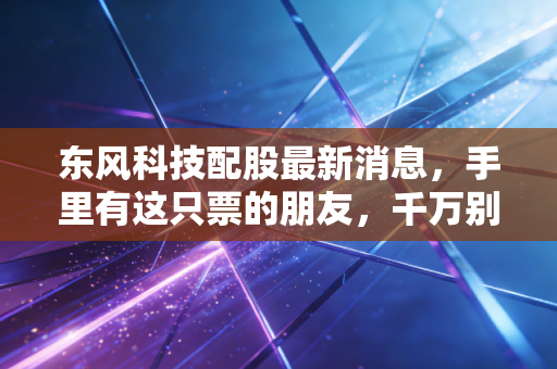 东风科技配股最新消息,手里有这只票的朋友,千万别急着跑路,先看懂这背后的门道!