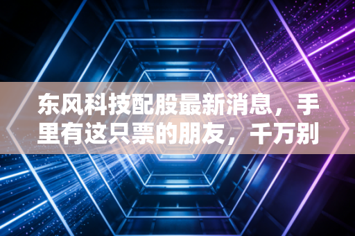 东风科技配股最新消息,手里有这只票的朋友,千万别急着跑路,先看懂这背后的门道!