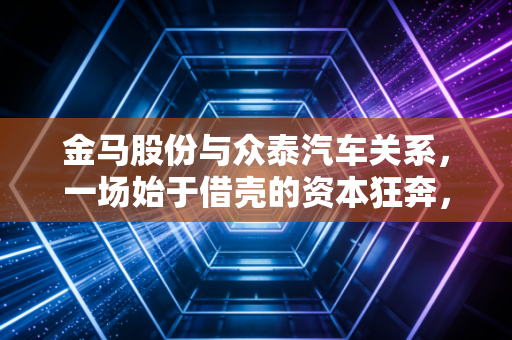 金马股份与众泰汽车关系,一场始于借壳的资本狂奔,到底谁成也萧何败也萧何?
