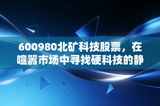 600980北矿科技股票,在喧嚣市场中寻找硬科技的静谧港湾,这只隐形冠军能否穿越周期?