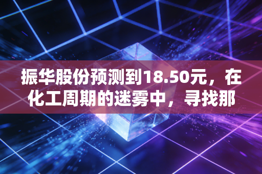 振华股份预测到18.50元,在化工周期的迷雾中,寻找那只稳健的现金奶牛
