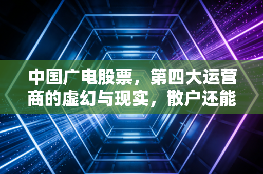 中国广电股票,第四大运营商的虚幻与现实,散户还能上车吗?