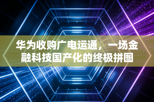 华为收购广电运通,一场金融科技国产化的终极拼图