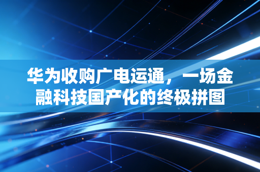 华为收购广电运通,一场金融科技国产化的终极拼图