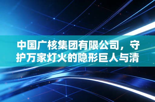 中国广核集团有限公司,守护万家灯火的隐形巨人与清洁能源的硬核突围