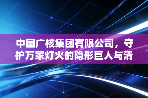 中国广核集团有限公司,守护万家灯火的隐形巨人与清洁能源的硬核突围
