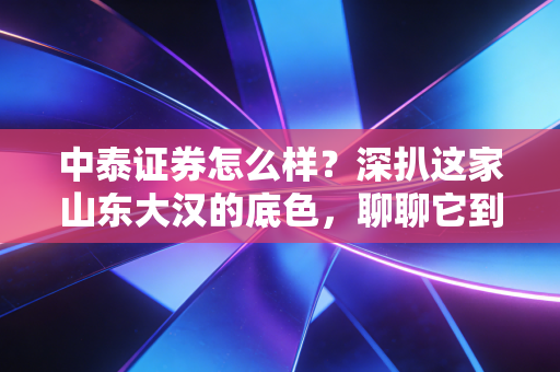 中泰证券怎么样？深扒这家山东大汉的底色，聊聊它到底值不值得你托付