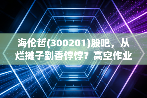 海伦哲(300201)股吧,从烂摊子到香饽饽?高空作业车能否撑起散户的梦?