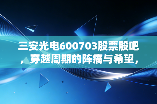 三安光电600703股票股吧,穿越周期的阵痛与希望,聊聊这只芯跳加速的股票到底值不值得守候?