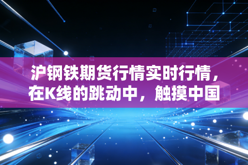 沪钢铁期货行情实时行情,在K线的跳动中,触摸中国经济的真实脉搏