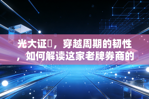 光大证劵,穿越周期的韧性,如何解读这家老牌券商的攻守之道?