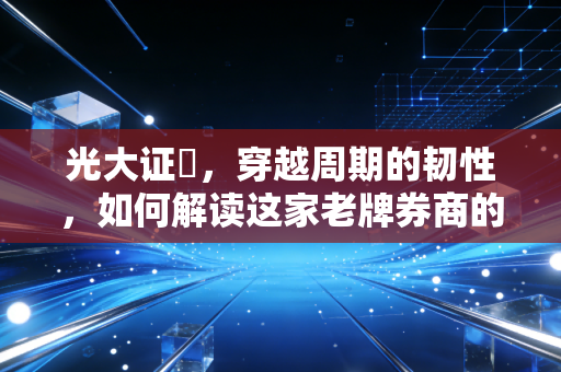 光大证劵,穿越周期的韧性,如何解读这家老牌券商的攻守之道?