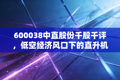 600038中直股份千股千评,低空经济风口下的直升机之王,是金子还是陷阱?