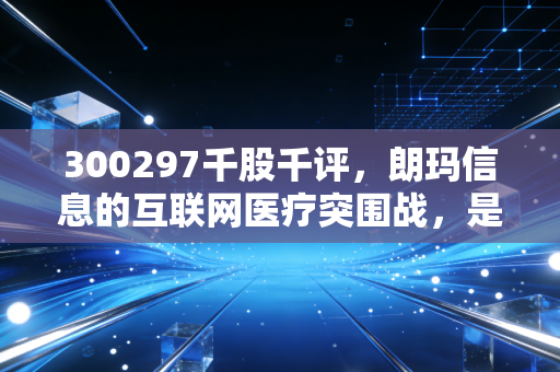 300297千股千评,朗玛信息的互联网医疗突围战,是老树发新芽还是概念换新衣?