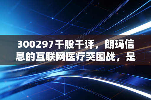 300297千股千评,朗玛信息的互联网医疗突围战,是老树发新芽还是概念换新衣?